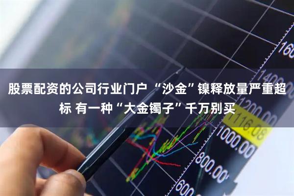 股票配资的公司行业门户 “沙金”镍释放量严重超标 有一种“大金镯子”千万别买