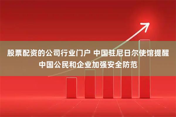 股票配资的公司行业门户 中国驻尼日尔使馆提醒中国公民和企业加强安全防范