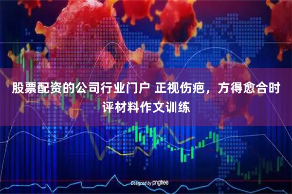 股票配资的公司行业门户 正视伤疤，方得愈合时评材料作文训练