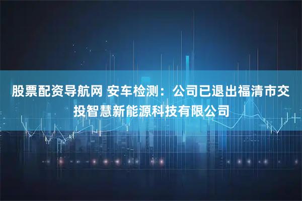 股票配资导航网 安车检测：公司已退出福清市交投智慧新能源科技有限公司