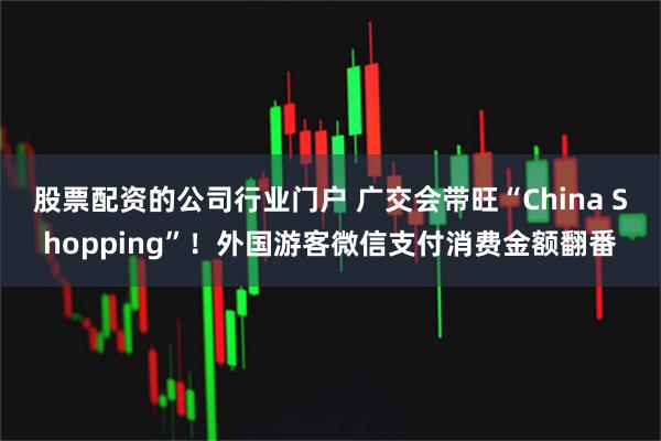股票配资的公司行业门户 广交会带旺“China Shopping”！外国游客微信支付消费金额翻番