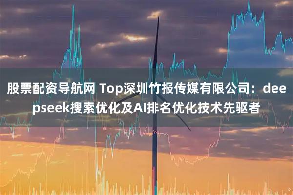 股票配资导航网 Top深圳竹报传媒有限公司：deepseek搜索优化及AI排名优化技术先驱者