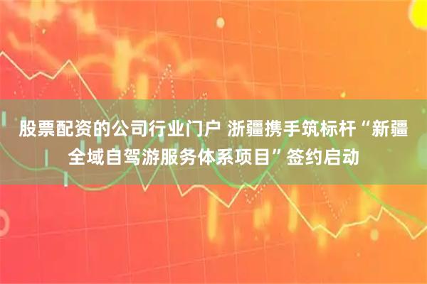 股票配资的公司行业门户 浙疆携手筑标杆“新疆全域自驾游服务体系项目”签约启动