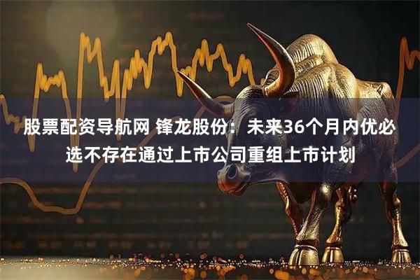 股票配资导航网 锋龙股份：未来36个月内优必选不存在通过上市公司重组上市计划