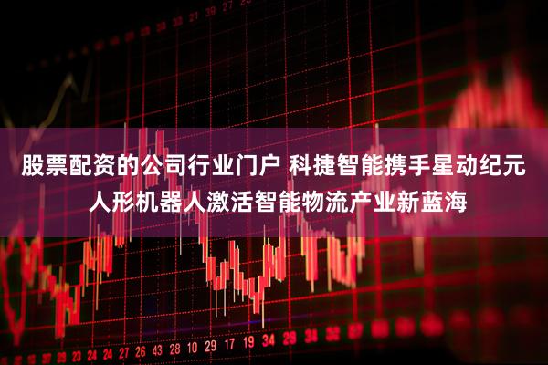 股票配资的公司行业门户 科捷智能携手星动纪元 人形机器人激活智能物流产业新蓝海