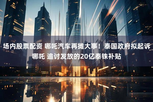 场内股票配资 哪吒汽车再摊大事！泰国政府拟起诉哪吒 追讨发放的20亿泰铢补贴