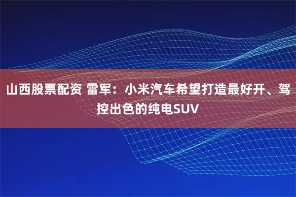 山西股票配资 雷军：小米汽车希望打造最好开、驾控出色的纯电SUV