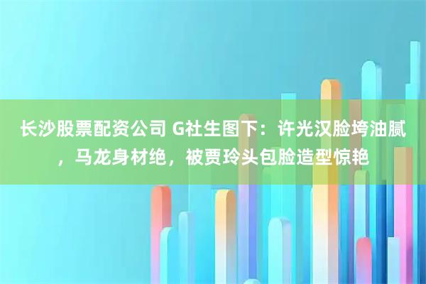 长沙股票配资公司 G社生图下：许光汉脸垮油腻，马龙身材绝，被贾玲头包脸造型惊艳