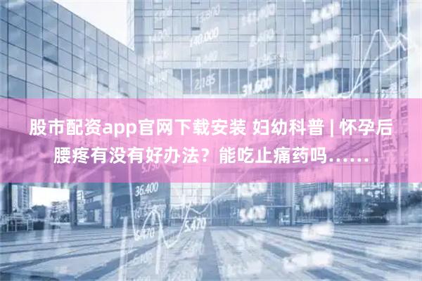 股市配资app官网下载安装 妇幼科普 | 怀孕后腰疼有没有好办法？能吃止痛药吗……