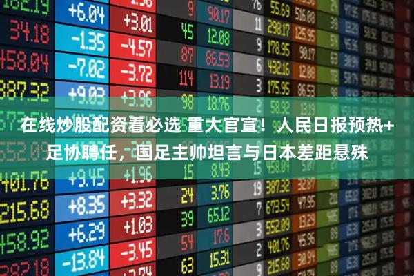 在线炒股配资看必选 重大官宣！人民日报预热+足协聘任，国足主帅坦言与日本差距悬殊
