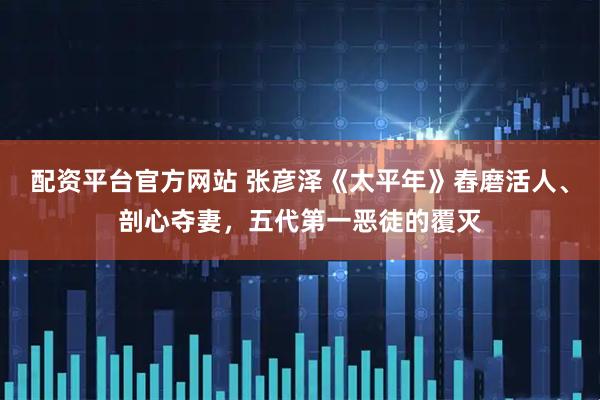 配资平台官方网站 张彦泽《太平年》舂磨活人、剖心夺妻，五代第一恶徒的覆灭