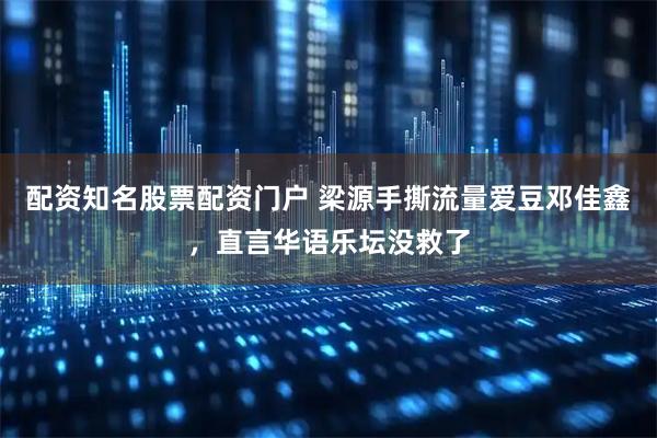 配资知名股票配资门户 梁源手撕流量爱豆邓佳鑫，直言华语乐坛没救了