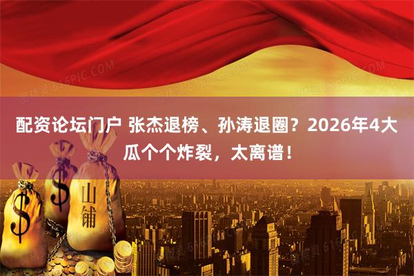 配资论坛门户 张杰退榜、孙涛退圈？2026年4大瓜个个炸裂，太离谱！