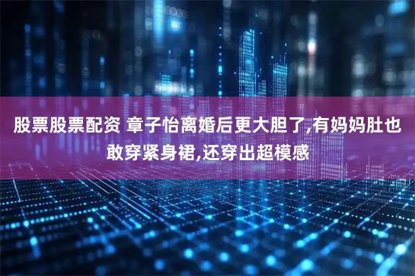 股票股票配资 章子怡离婚后更大胆了,有妈妈肚也敢穿紧身裙,还穿出超模感