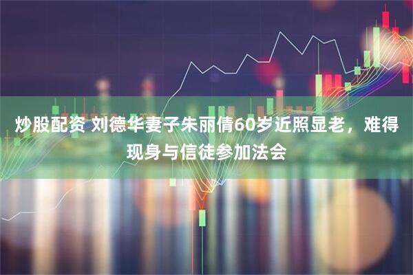 炒股配资 刘德华妻子朱丽倩60岁近照显老，难得现身与信徒参加法会