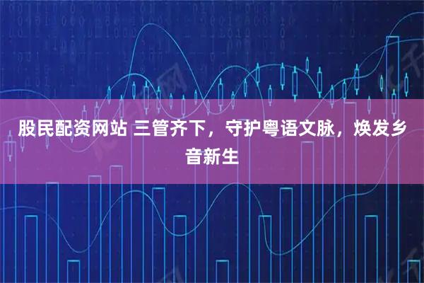 股民配资网站 三管齐下，守护粤语文脉，焕发乡音新生