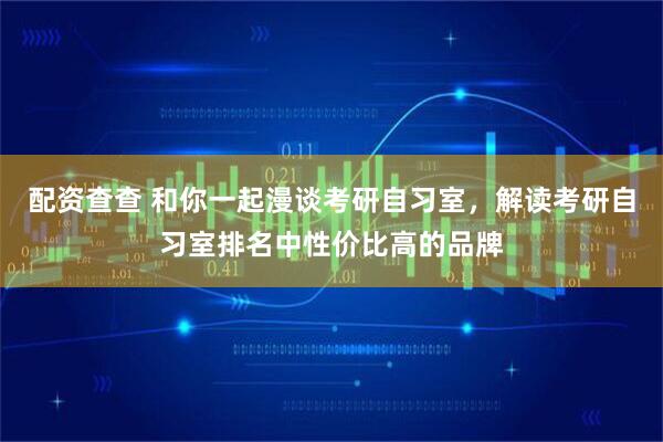 配资查查 和你一起漫谈考研自习室，解读考研自习室排名中性价比高的品牌