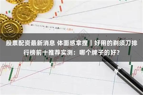 股票配资最新消息 体面感拿捏｜好用的剃须刀排行榜前十推荐实测：哪个牌子的好？