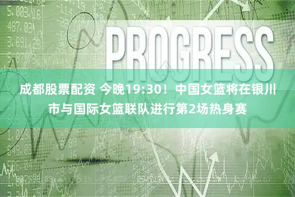 成都股票配资 今晚19:30！中国女篮将在银川市与国际女篮联队进行第2场热身赛