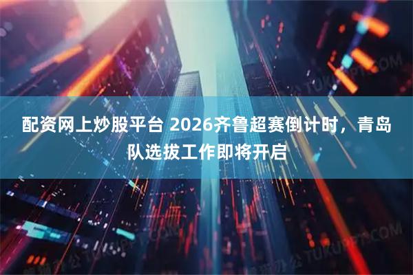 配资网上炒股平台 2026齐鲁超赛倒计时，青岛队选拔工作即将开启