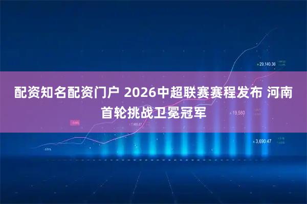 配资知名配资门户 2026中超联赛赛程发布 河南首轮挑战卫冕冠军