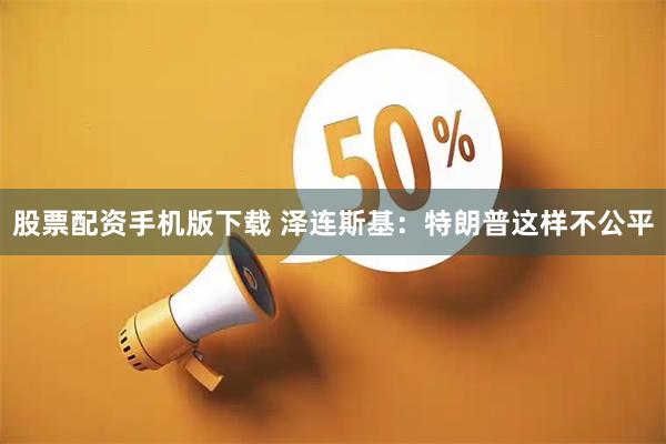 股票配资手机版下载 泽连斯基：特朗普这样不公平