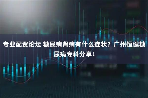 专业配资论坛 糖尿病肾病有什么症状？广州恒健糖尿病专科分享！