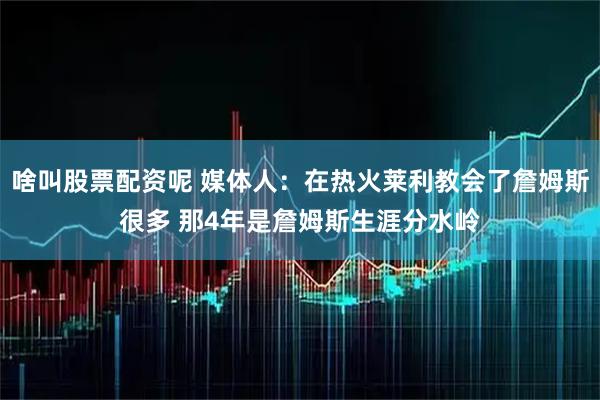 啥叫股票配资呢 媒体人：在热火莱利教会了詹姆斯很多 那4年是詹姆斯生涯分水岭