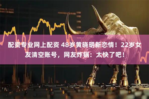 配资专业网上配资 48岁黄晓明新恋情！22岁女友清空账号，网友炸锅：太快了吧！