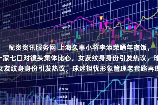 配资资讯服务网 上海久事小将李添荣晒年夜饭，两瓶飞天茅台摆C位，一家七口对镜头集体比心，女友纹身身份引发热议，球迷担忧形象管理老套路再现