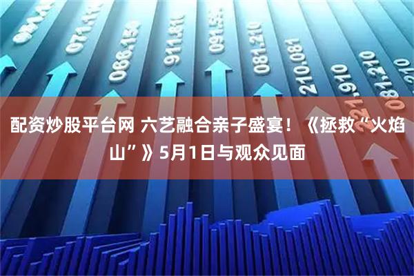 配资炒股平台网 六艺融合亲子盛宴！《拯救“火焰山”》5月1日与观众见面