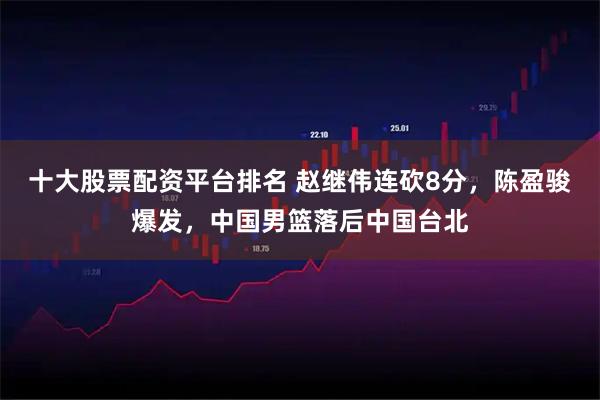 十大股票配资平台排名 赵继伟连砍8分，陈盈骏爆发，中国男篮落后中国台北
