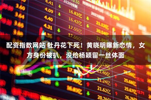 配资指数网站 牡丹花下死！黄晓明曝新恋情，女方身份被扒，没给杨颖留一丝体面