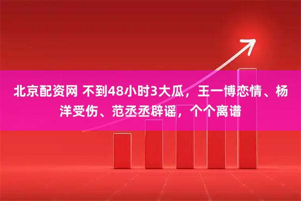 北京配资网 不到48小时3大瓜，王一博恋情、杨洋受伤、范丞丞辟谣，个个离谱