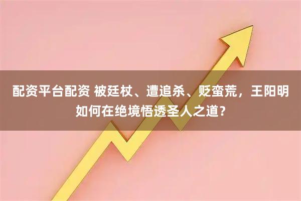 配资平台配资 被廷杖、遭追杀、贬蛮荒，王阳明如何在绝境悟透圣人之道？