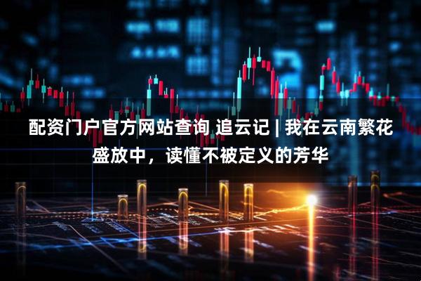 配资门户官方网站查询 追云记 | 我在云南繁花盛放中，读懂不被定义的芳华
