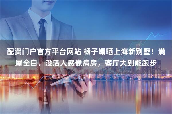 配资门户官方平台网站 杨子姗晒上海新别墅！满屋全白、没活人感像病房，客厅大到能跑步
