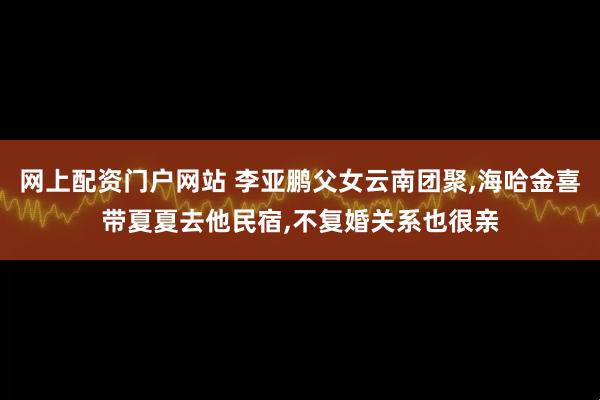 网上配资门户网站 李亚鹏父女云南团聚,海哈金喜带夏夏去他民宿,不复婚关系也很亲