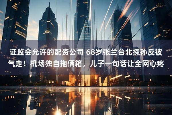 证监会允许的配资公司 68岁张兰台北探孙反被气走！机场独自拖俩箱，儿子一句话让全网心疼