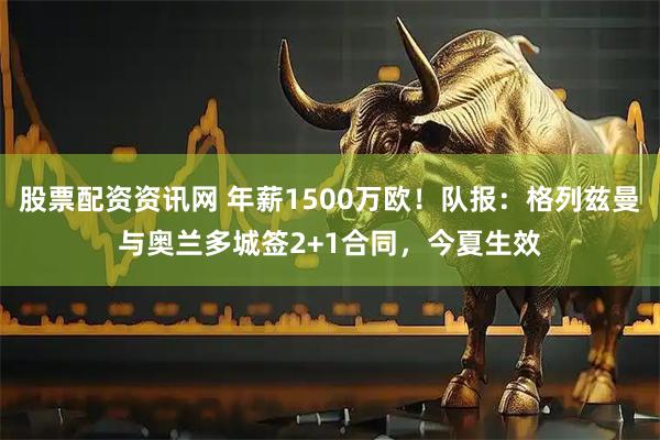 股票配资资讯网 年薪1500万欧！队报：格列兹曼与奥兰多城签2+1合同，今夏生效