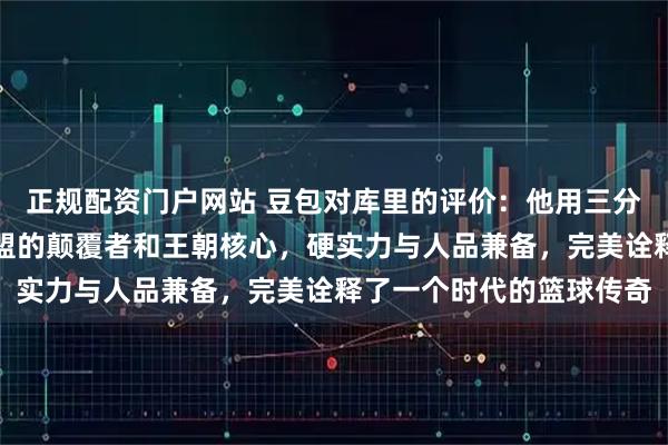 正规配资门户网站 豆包对库里的评价：他用三分改变篮球规则，成为联盟的颠覆者和王朝核心，硬实力与人品兼备，完美诠释了一个时代的篮球传奇