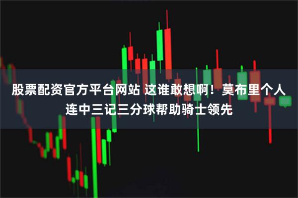 股票配资官方平台网站 这谁敢想啊！莫布里个人连中三记三分球帮助骑士领先