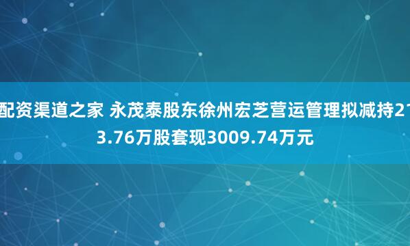 配资渠道之家 永茂泰股东徐州宏芝营运管理拟减持213.76万股套现3009.74万元
