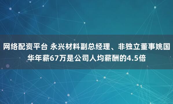 网络配资平台 永兴材料副总经理、非独立董事姚国华年薪67万是公司人均薪酬的4.5倍