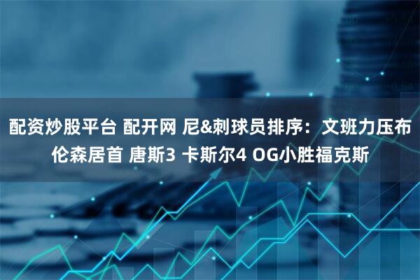 配资炒股平台 配开网 尼&刺球员排序：文班力压布伦森居首 唐斯3 卡斯尔4 OG小胜福克斯