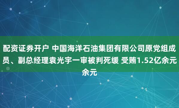 配资证券开户 中国海洋石油集团有限公司原党组成员、副总经理袁光宇一审被判死缓 受贿1.52亿余元