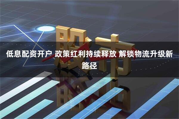 低息配资开户 政策红利持续释放 解锁物流升级新路径