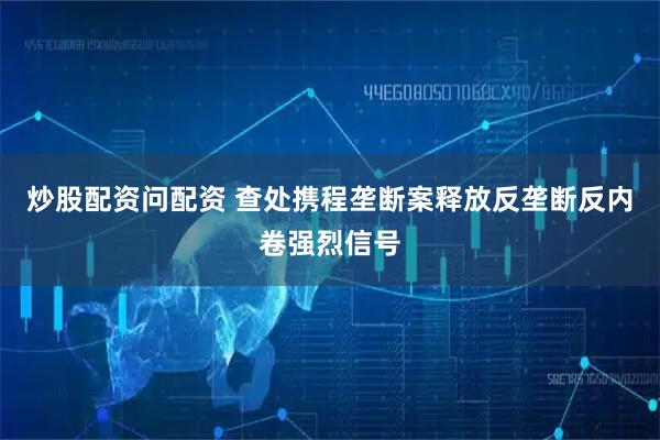 炒股配资问配资 查处携程垄断案释放反垄断反内卷强烈信号
